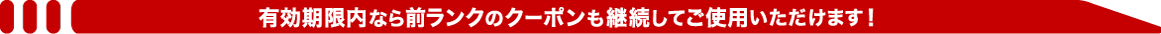 有効期限内なら前ランクのクーポンも継続してご使用いただけます!