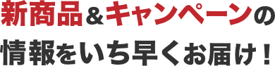 新商品&キャンペーンの情報をいち早くお届け!